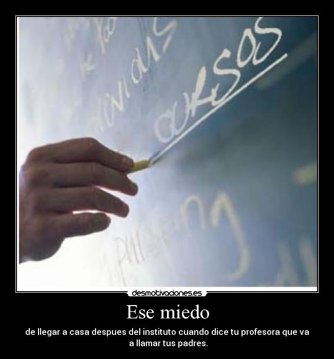 Ese miedo - de llegar a casa despues del instituto cuando dice tu profesora que va
 a llamar tus padres.