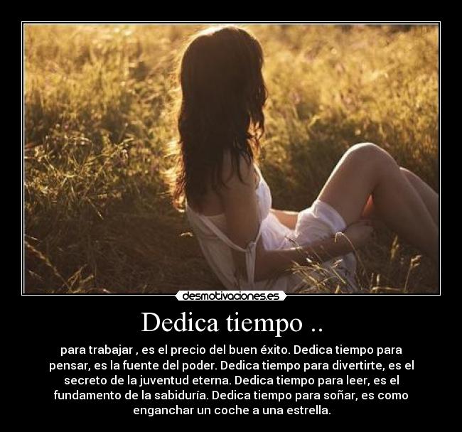 Dedica tiempo .. - para trabajar , es el precio del buen éxito. Dedica tiempo para
pensar, es la fuente del poder. Dedica tiempo para divertirte, es el
secreto de la juventud eterna. Dedica tiempo para leer, es el
fundamento de la sabiduría. Dedica tiempo para soñar, es como
enganchar un coche a una estrella.