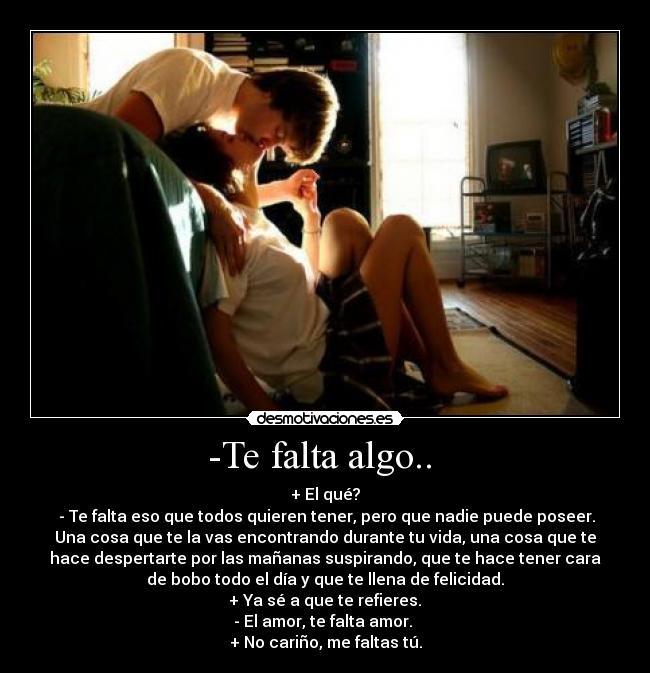 -Te falta algo..  - + El qué?
 - Te falta eso que todos quieren tener, pero que nadie puede poseer.
Una cosa que te la vas encontrando durante tu vida, una cosa que te
hace despertarte por las mañanas suspirando, que te hace tener cara
de bobo todo el día y que te llena de felicidad.
 + Ya sé a que te refieres. 
- El amor, te falta amor. 
+ No cariño, me faltas tú.