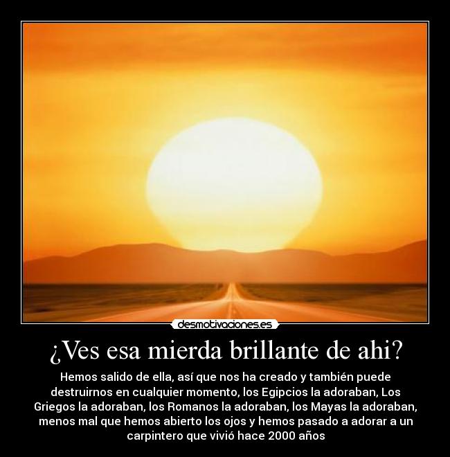 ¿Ves esa mierda brillante de ahi? - Hemos salido de ella, así que nos ha creado y también puede
destruirnos en cualquier momento, los Egipcios la adoraban, Los
Griegos la adoraban, los Romanos la adoraban, los Mayas la adoraban,
menos mal que hemos abierto los ojos y hemos pasado a adorar a un
carpintero que vivió hace 2000 años