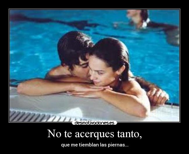 No te acerques tanto, - que me tiemblan las piernas...