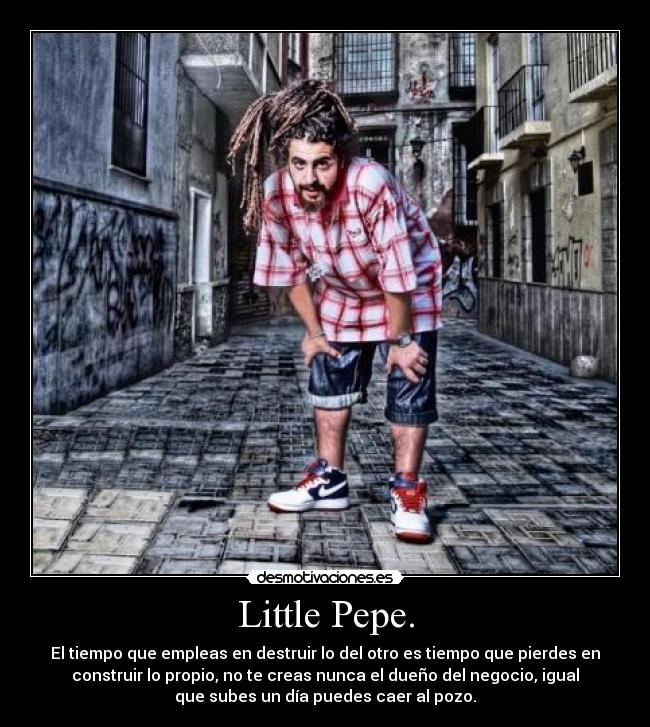 Little Pepe. - El tiempo que empleas en destruir lo del otro es tiempo que pierdes en
construir lo propio, no te creas nunca el dueño del negocio, igual
que subes un día puedes caer al pozo.