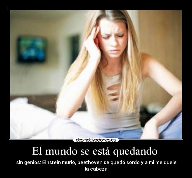 El mundo se está quedando - sin genios: Einstein murió, beethoven se quedó sordo y a mi me duele la cabeza