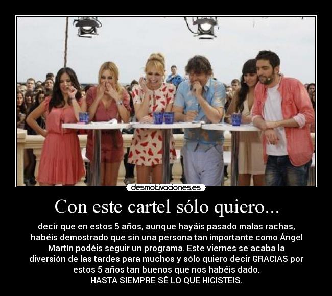 Con este cartel sólo quiero... - decir que en estos 5 años, aunque hayáis pasado malas rachas,
habéis demostrado que sin una persona tan importante como Ángel
Martín podéis seguir un programa. Este viernes se acaba la
diversión de las tardes para muchos y sólo quiero decir GRACIAS por
estos 5 años tan buenos que nos habéis dado.
HASTA SIEMPRE SÉ LO QUE HICISTEIS.