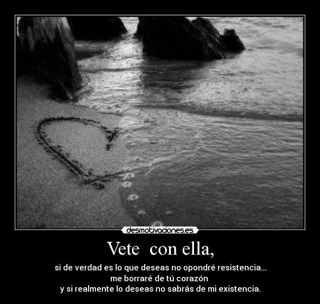 Vete  con ella, - si de verdad es lo que deseas no opondré resistencia...
me borraré de tú corazón 
y si realmente lo deseas no sabrás de mi existencia.