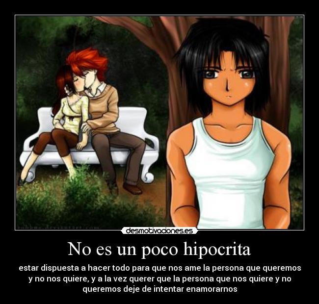 No es un poco hipocrita - estar dispuesta a hacer todo para que nos ame la persona que queremos
y no nos quiere, y a la vez querer que la persona que nos quiere y no
queremos deje de intentar enamorarnos