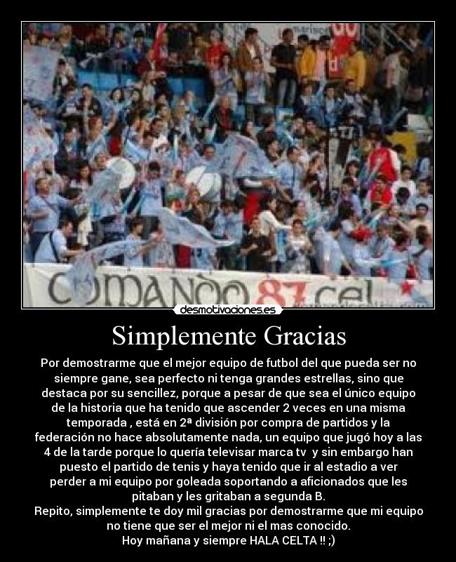 Simplemente Gracias - Por demostrarme que el mejor equipo de futbol del que pueda ser no
siempre gane, sea perfecto ni tenga grandes estrellas, sino que
destaca por su sencillez, porque a pesar de que sea el único equipo
de la historia que ha tenido que ascender 2 veces en una misma
temporada , está en 2ª división por compra de partidos y la
federación no hace absolutamente nada, un equipo que jugó hoy a las
4 de la tarde porque lo quería televisar marca tv y sin embargo han
puesto el partido de tenis y haya tenido que ir al estadio a ver
perder a mi equipo por goleada soportando a aficionados que les
pitaban y les gritaban a segunda B.
Repito, simplemente te doy mil gracias por demostrarme que mi equipo
no tiene que ser el mejor ni el mas conocido.
Hoy mañana y siempre HALA CELTA !! ;)