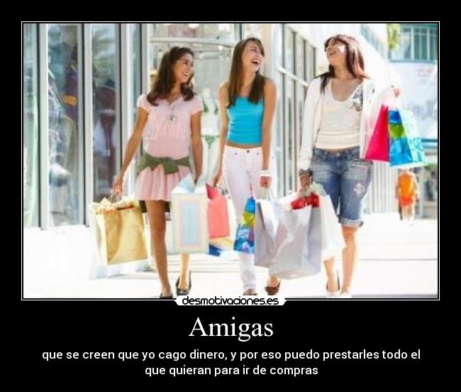 Amigas - que se creen que yo cago dinero, y por eso puedo prestarles todo el
que quieran para ir de compras