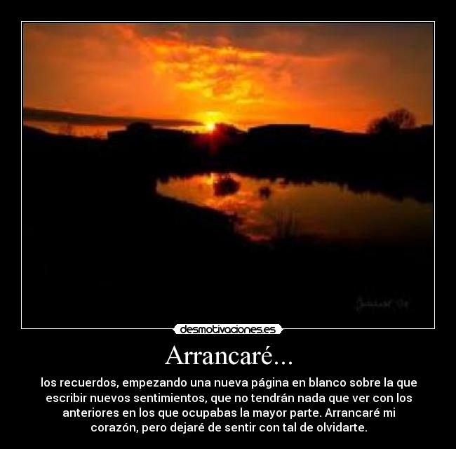 Arrancaré... - los recuerdos, empezando una nueva página en blanco sobre la que
escribir nuevos sentimientos, que no tendrán nada que ver con los
anteriores en los que ocupabas la mayor parte. Arrancaré mi
corazón, pero dejaré de sentir con tal de olvidarte.