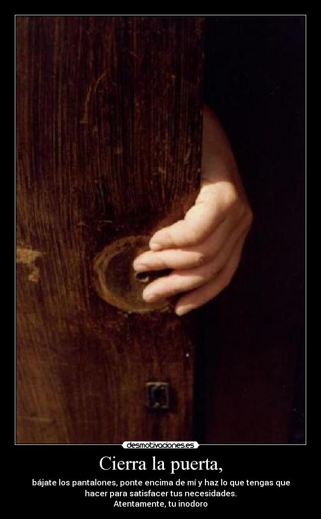 Cierra la puerta, - bájate los pantalones, ponte encima de mí y haz lo que tengas que
hacer para satisfacer tus necesidades.
Atentamente, tu inodoro