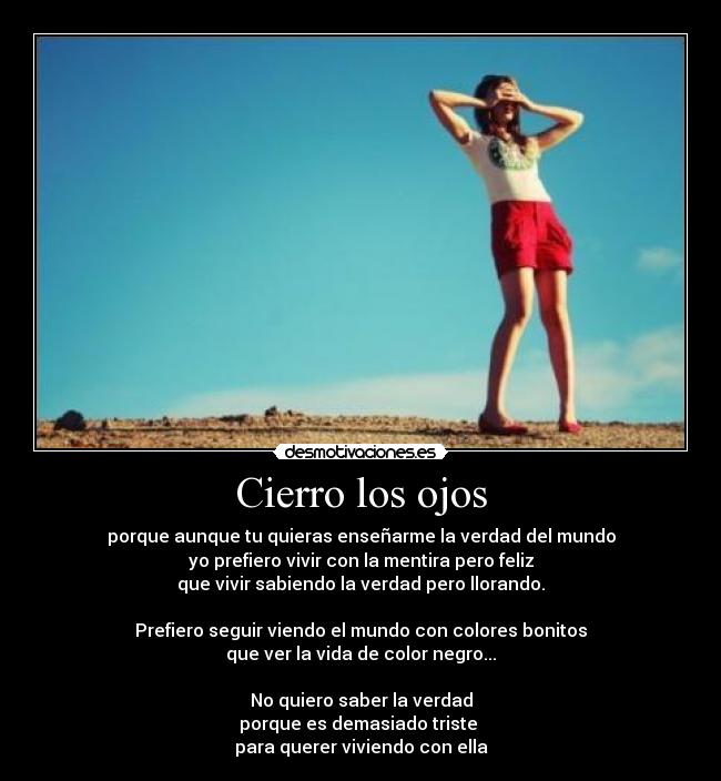 Cierro los ojos - porque aunque tu quieras enseñarme la verdad del mundo
yo prefiero vivir con la mentira pero feliz
que vivir sabiendo la verdad pero llorando.
Prefiero seguir viendo el mundo con colores bonitos
que ver la vida de color negro...
No quiero saber la verdad
porque es demasiado triste
para querer viviendo con ella