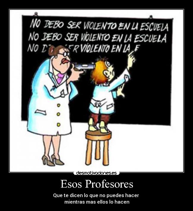 Esos Profesores - Que te dicen lo que no puedes hacer 
mientras mas ellos lo hacen