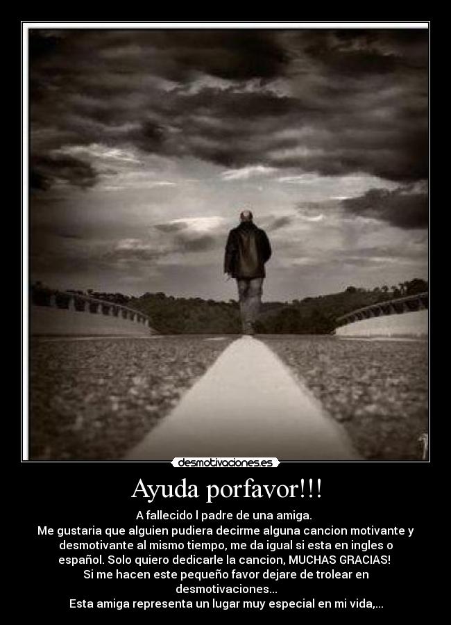 Ayuda porfavor!!! - A fallecido l padre de una amiga.
Me gustaria que alguien pudiera decirme alguna cancion motivante y
desmotivante al mismo tiempo, me da igual si esta en ingles o
español. Solo quiero dedicarle la cancion, MUCHAS GRACIAS!
Si me hacen este pequeño favor dejare de trolear en
desmotivaciones...
Esta amiga representa un lugar muy especial en mi vida,...