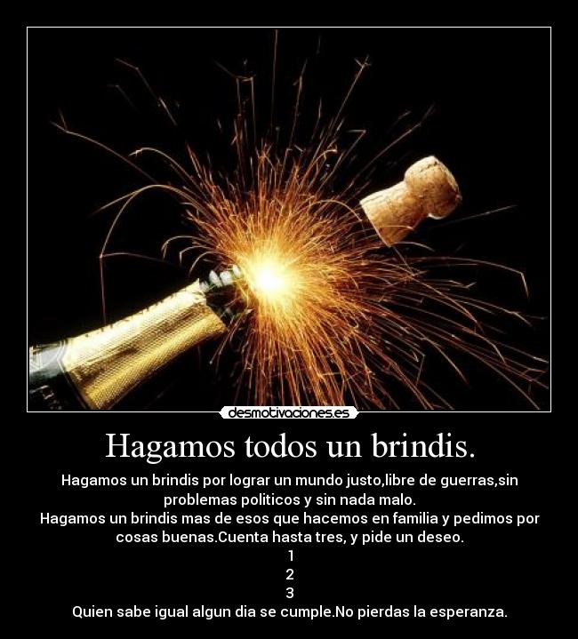 Hagamos todos un brindis. - Hagamos un brindis por lograr un mundo justo,libre de guerras,sin
problemas politicos y sin nada malo.
Hagamos un brindis mas de esos que hacemos en familia y pedimos por
cosas buenas.Cuenta hasta tres, y pide un deseo.
1
2
3
Quien sabe igual algun dia se cumple.No pierdas la esperanza.