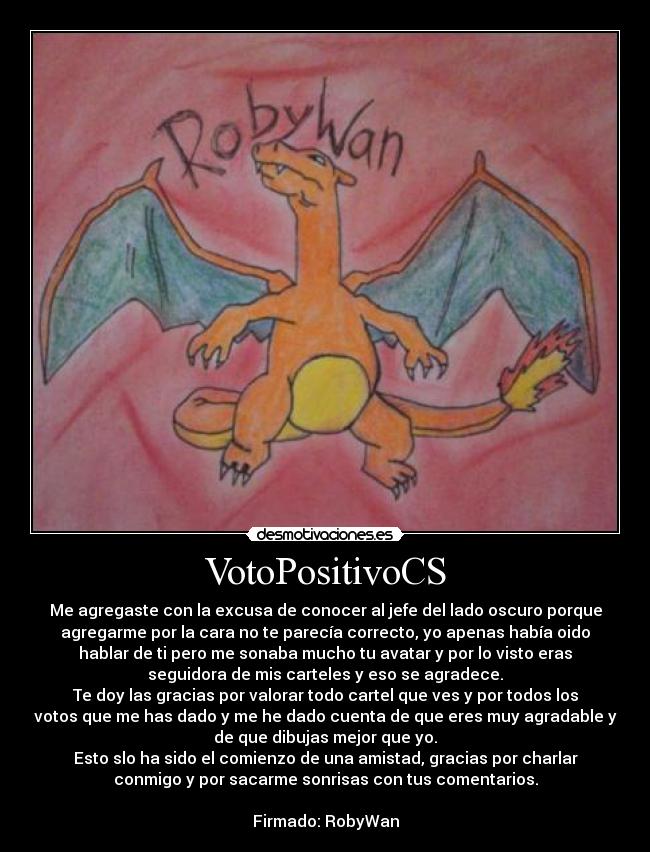 VotoPositivoCS - Me agregaste con la excusa de conocer al jefe del lado oscuro porque
agregarme por la cara no te parecía correcto, yo apenas había oido
hablar de ti pero me sonaba mucho tu avatar y por lo visto eras
seguidora de mis carteles y eso se agradece.
Te doy las gracias por valorar todo cartel que ves y por todos los
votos que me has dado y me he dado cuenta de que eres muy agradable y
de que dibujas mejor que yo.
Esto slo ha sido el comienzo de una amistad, gracias por charlar
conmigo y por sacarme sonrisas con tus comentarios.
Firmado: RobyWan