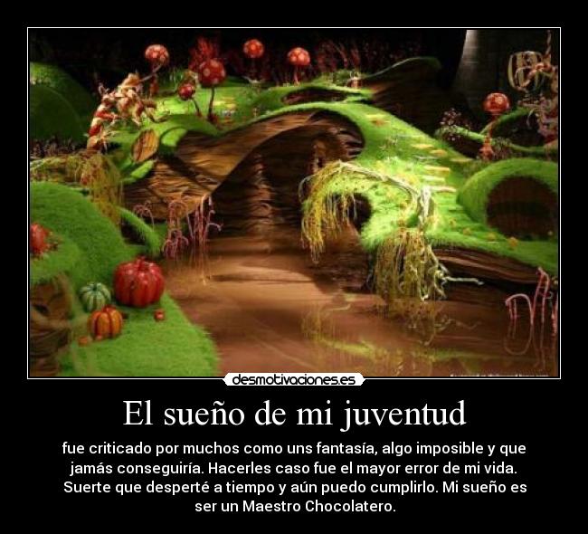 El sueño de mi juventud - fue criticado por muchos como uns fantasía, algo imposible y que
jamás conseguiría. Hacerles caso fue el mayor error de mi vida.
Suerte que desperté a tiempo y aún puedo cumplirlo. Mi sueño es
ser un Maestro Chocolatero.