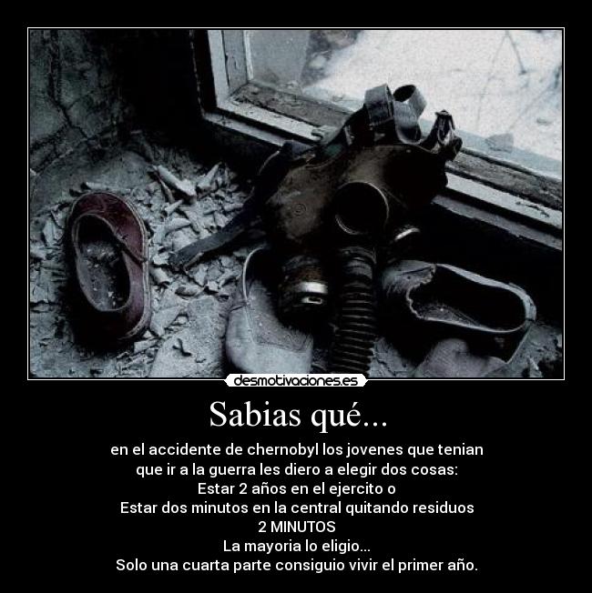 Sabias qué... - en el accidente de chernobyl los jovenes que tenian
que ir a la guerra les diero a elegir dos cosas:
Estar 2 años en el ejercito o
Estar dos minutos en la central quitando residuos
2 MINUTOS
La mayoria lo eligio...
Solo una cuarta parte consiguio vivir el primer año.