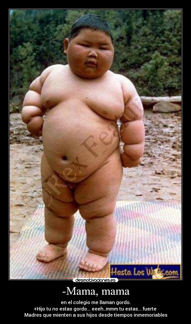 -Mama, mama - en el colegio me llaman gordo.
+Hijo tu no estas gordo... eeeh..mmm tu estas... fuerte
Madres que mienten a sus hijos desde tiempos inmemoriables
