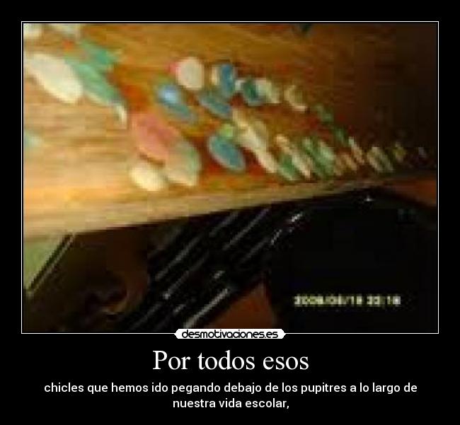 Por todos esos - chicles que hemos ido pegando debajo de los pupitres a lo largo de
nuestra vida escolar,