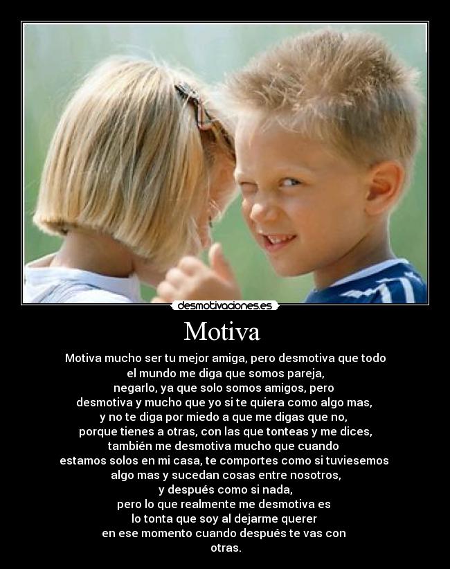 Motiva - Motiva mucho ser tu mejor amiga, pero desmotiva que todo
el mundo me diga que somos pareja,
negarlo, ya que solo somos amigos, pero
desmotiva y mucho que yo si te quiera como algo mas,
y no te diga por miedo a que me digas que no,
porque tienes a otras, con las que tonteas y me dices,
también me desmotiva mucho que cuando
estamos solos en mi casa, te comportes como si tuviesemos
algo mas y sucedan cosas entre nosotros,
y después como si nada,
pero lo que realmente me desmotiva es
lo tonta que soy al dejarme querer
en ese momento cuando después te vas con
otras.