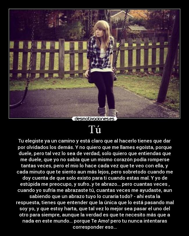 Tú - Tu elegiste ya un camino y está claro que al hacerlo tienes que dar
por olvidados los demás. Y no quiero que me llames egoísta, porque
duele, pero tal vez lo sea de verdad, solo quiero que entiendas que
me duele, que yo no sabía que un mismo corazón podía romperse
tantas veces, pero el mio lo hace cada vez que te veo con ella, y
cada minuto que te siento aun más lejos, pero sobretodo cuando me
doy cuenta de que solo existo para ti cuando estas mal. Y yo de
estúpida me preocupo, y sufro..y te abrazo... pero cuantas veces ,
cuando yo sufría me abrazaste tú, cuantas veces me ayudaste, aun
sabiendo que un abrazo tuyo lo curaría todo? - ahí esta la
respuesta, tienes que entender que la única que lo está pasando mal
soy yo, y que estoy harta, que tal vez lo mejor sea pasar el uno del
otro para siempre, aunque la verdad es que te necesito más que a
nada en este mundo... porque Te Amo! pero tu nunca intentaras
corresponder eso...