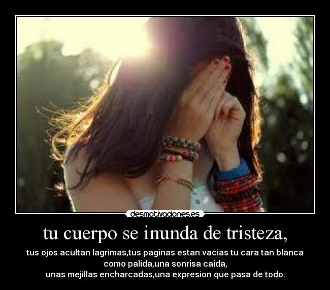 tu cuerpo se inunda de tristeza, - tus ojos acultan lagrimas,tus paginas estan vacias tu cara tan blanca
como palida,una sonrisa caida,
unas mejillas encharcadas,una expresion que pasa de todo.