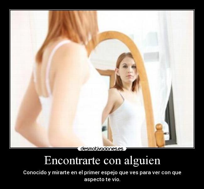 Encontrarte con alguien - Conocido y mirarte en el primer espejo que ves para ver con que aspecto te vio.