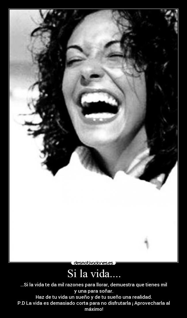 Si la vida.... - ...Si la vida te da mil razones para llorar, demuestra que tienes mil y una para soñar.
Haz de tu vida un sueño y de tu sueño una realidad.
P.D La vida es demasiado corta para no disfrutarla ¡ Aprovecharla al máximo!
