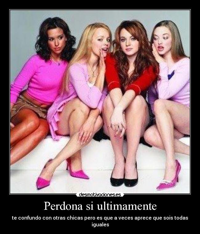 Perdona si ultimamente - te confundo con otras chicas pero es que a veces aprece que sois todas iguales
