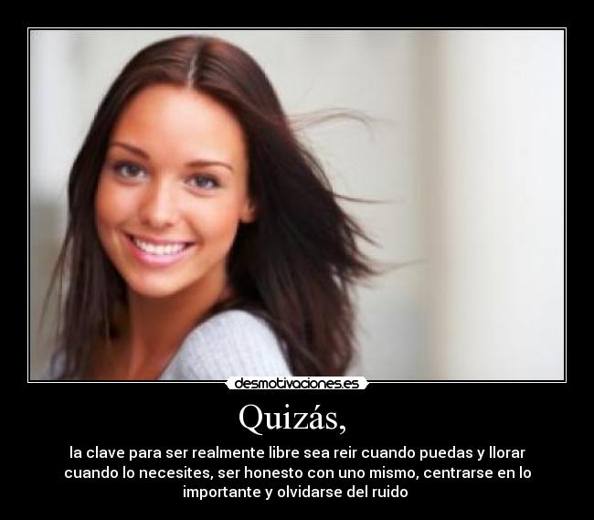 Quizás, - la clave para ser realmente libre sea reir cuando puedas y llorar
cuando lo necesites, ser honesto con uno mismo, centrarse en lo
importante y olvidarse del ruido