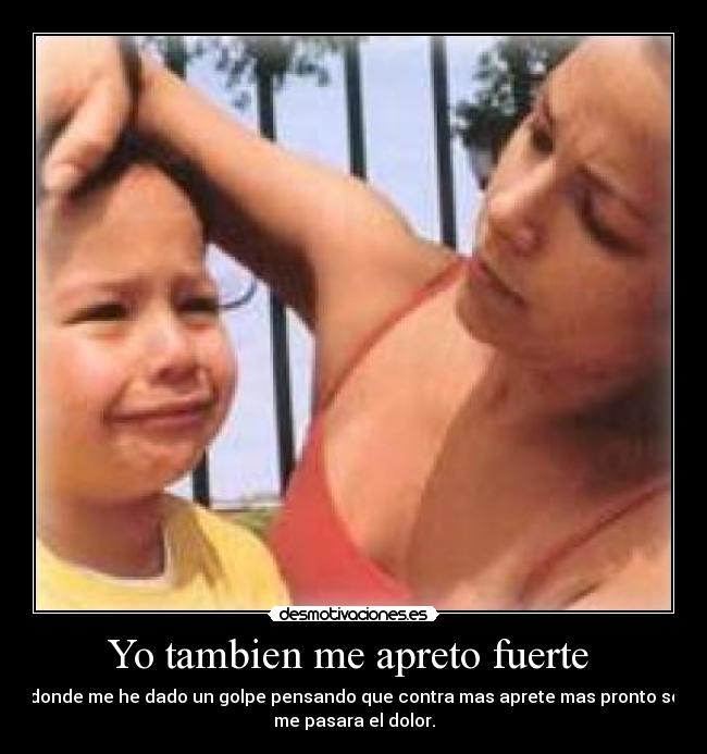 Yo tambien me apreto fuerte - donde me he dado un golpe pensando que contra mas aprete mas pronto se
me pasara el dolor.