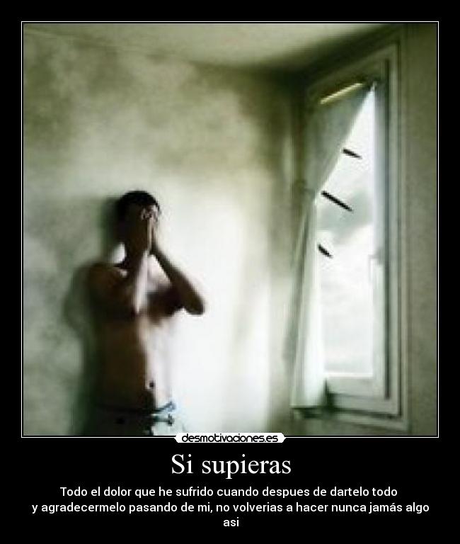 Si supieras - Todo el dolor que he sufrido cuando despues de dartelo todo 
y agradecermelo pasando de mi, no volverias a hacer nunca jamás algo asi