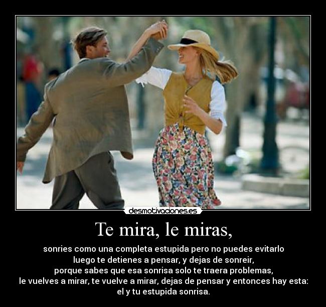 Te mira, le miras, - sonries como una completa estupida pero no puedes evitarlo
luego te detienes a pensar, y dejas de sonreir,
porque sabes que esa sonrisa solo te traera problemas,
le vuelves a mirar, te vuelve a mirar, dejas de pensar y entonces hay esta:
el y tu estupida sonrisa.