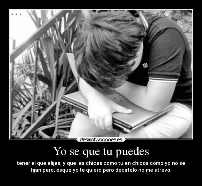 Yo se que tu puedes - tener al que elijas, y que las chicas como tu en chicos como yo no se
fijan pero, esque yo te quiero pero decirtelo no me atrevo.