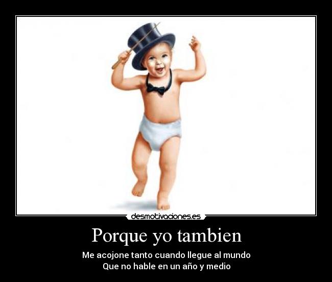 Porque yo tambien - Me acojone tanto cuando llegue al mundo
Que no hable en un año y medio