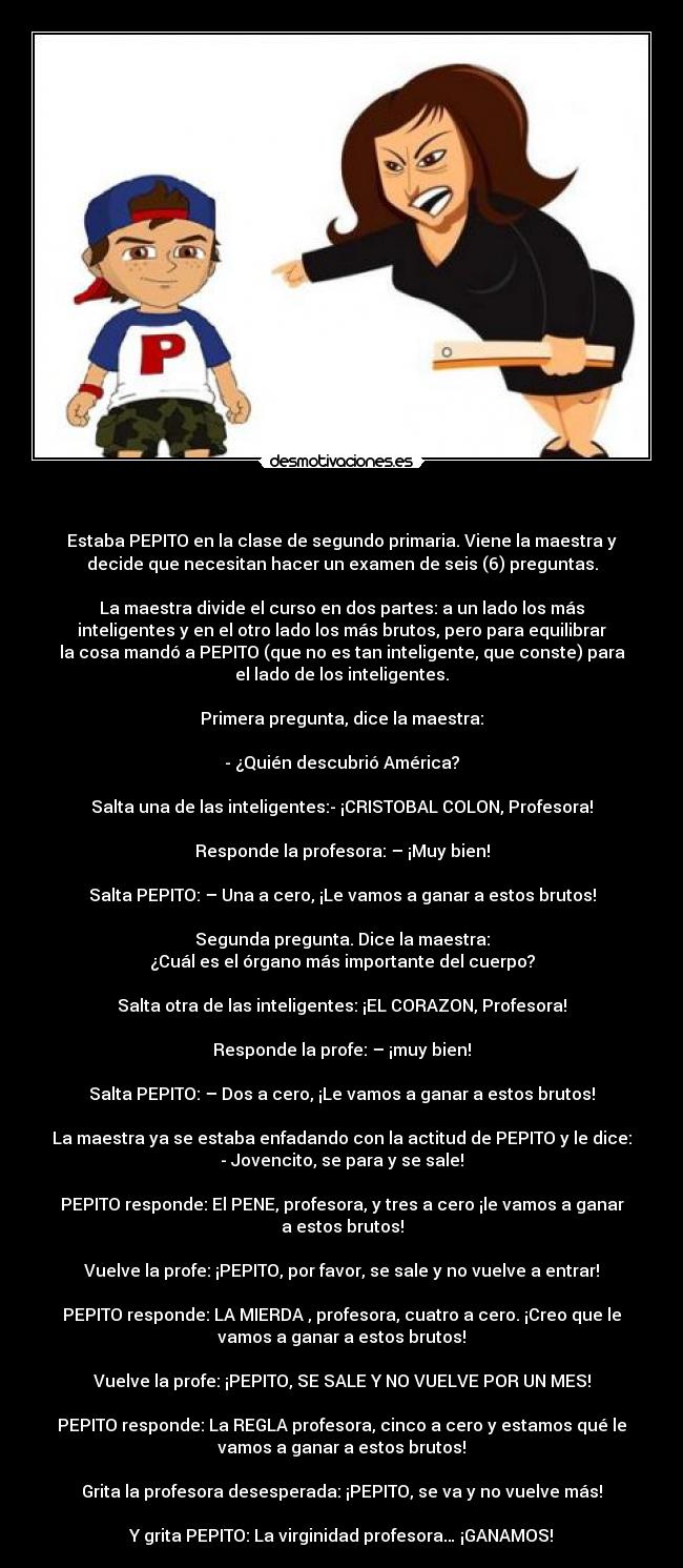 - Estaba PEPITO en la clase de segundo primaria. Viene la maestra y
decide que necesitan hacer un examen de seis (6) preguntas.
La maestra divide el curso en dos partes: a un lado los más
inteligentes y en el otro lado los más brutos, pero para equilibrar
la cosa mandó a PEPITO (que no es tan inteligente, que conste) para
el lado de los inteligentes.
Primera pregunta, dice la maestra:
- ¿Quién descubrió América?
Salta una de las inteligentes:- ¡CRISTOBAL COLON, Profesora!
Responde la profesora: – ¡Muy bien!
Salta PEPITO: – Una a cero, ¡Le vamos a ganar a estos brutos!
Segunda pregunta. Dice la maestra:
¿Cuál es el órgano más importante del cuerpo?
Salta otra de las inteligentes: ¡EL CORAZON, Profesora!
Responde la profe: – ¡muy bien!
Salta PEPITO: – Dos a cero, ¡Le vamos a ganar a estos brutos!
La maestra ya se estaba enfadando con la actitud de PEPITO y le dice:
- Jovencito, se para y se sale!
PEPITO responde: El PENE, profesora, y tres a cero ¡le vamos a ganar
a estos brutos!
Vuelve la profe: ¡PEPITO, por favor, se sale y no vuelve a entrar!
PEPITO responde: LA MIERDA , profesora, cuatro a cero. ¡Creo que le
vamos a ganar a estos brutos!
Vuelve la profe: ¡PEPITO, SE SALE Y NO VUELVE POR UN MES!
PEPITO responde: La REGLA profesora, cinco a cero y estamos qué le
vamos a ganar a estos brutos!
Grita la profesora desesperada: ¡PEPITO, se va y no vuelve más!
Y grita PEPITO: La virginidad profesora… ¡GANAMOS!