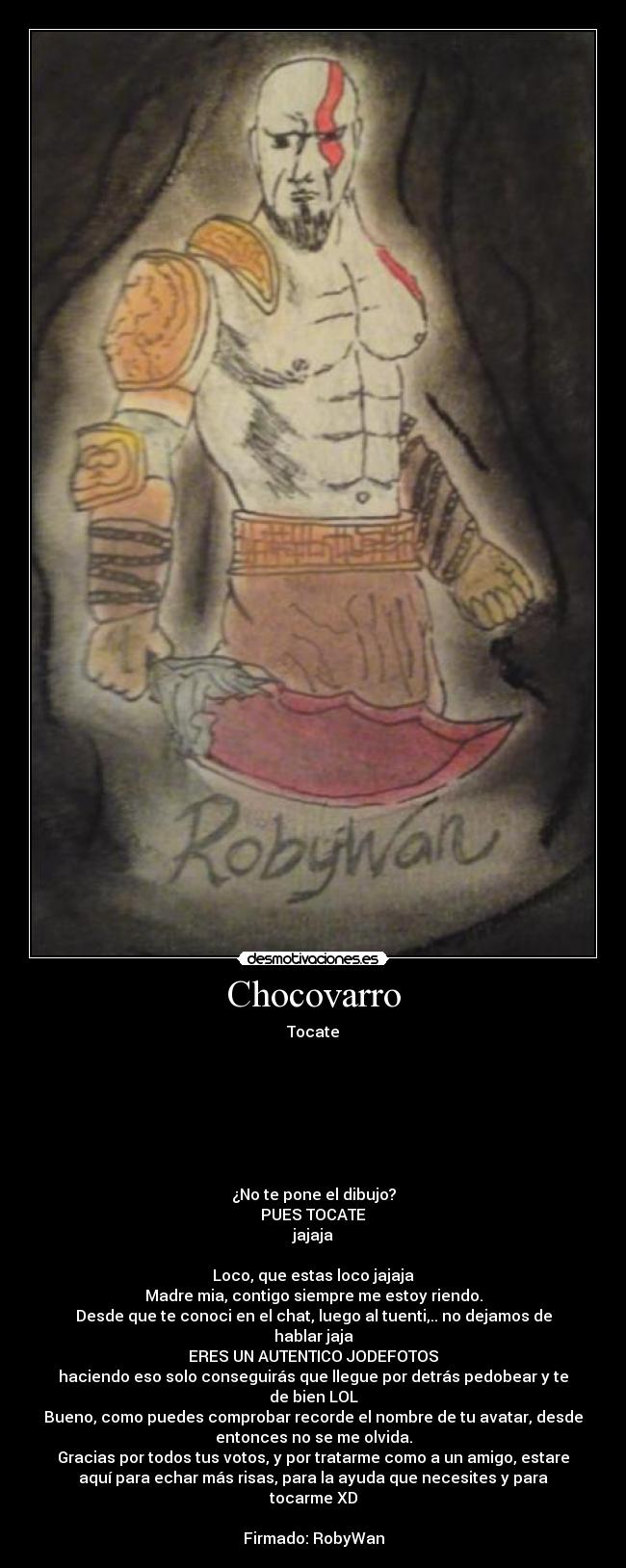 Chocovarro - Tocate







¿No te pone el dibujo?
PUES TOCATE
jajaja

Loco, que estas loco jajaja
Madre mia, contigo siempre me estoy riendo.
Desde que te conoci en el chat, luego al tuenti,.. no dejamos de
hablar jaja
ERES UN AUTENTICO JODEFOTOS
haciendo eso solo conseguirás que llegue por detrás pedobear y te
de bien LOL
Bueno, como puedes comprobar recorde el nombre de tu avatar, desde
entonces no se me olvida.
Gracias por todos tus votos, y por tratarme como a un amigo, estare
aquí para echar más risas, para la ayuda que necesites y para
tocarme XD

Firmado: RobyWan