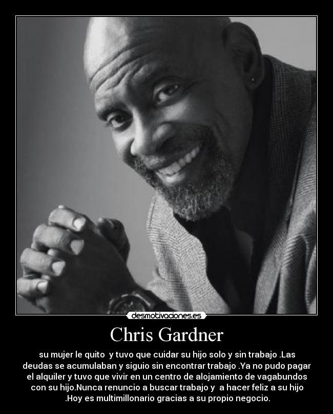 Chris Gardner - su mujer le quito  y tuvo que cuidar su hijo solo y sin trabajo .Las
deudas se acumulaban y siguio sin encontrar trabajo .Ya no pudo pagar
el alquiler y tuvo que vivir en un centro de alojamiento de vagabundos
con su hijo.Nunca renuncio a buscar trabajo y  a hacer feliz a su hijo
 .Hoy es multimillonario gracias a su propio negocio.