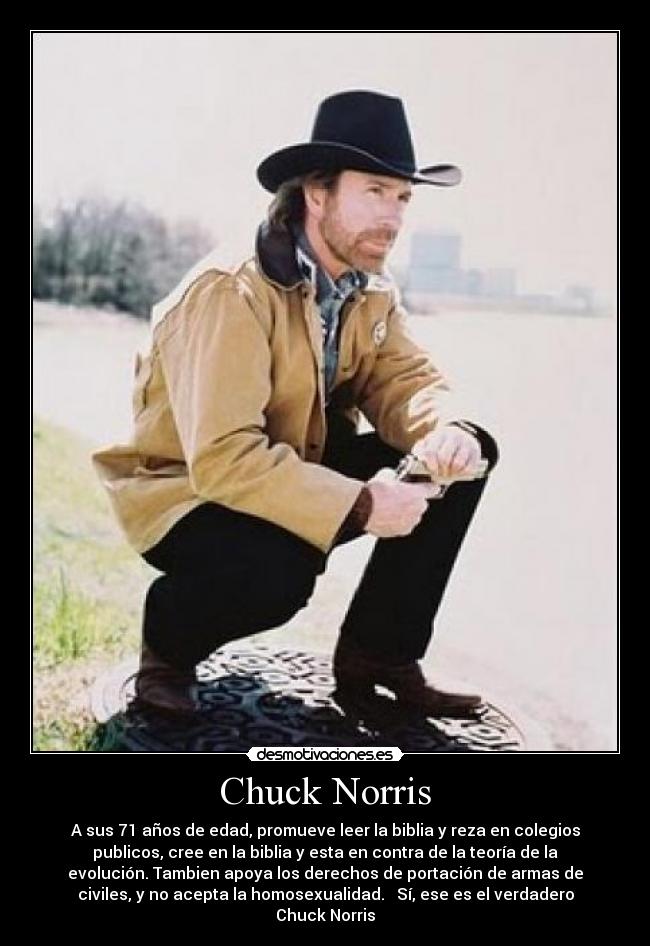 Chuck Norris - A sus 71 años de edad, promueve leer la biblia y reza en colegios
publicos, cree en la biblia y esta en contra de la teoría de la
evolución. Tambien apoya los derechos de portación de armas de
civiles, y no acepta la homosexualidad. Sí, ese es el verdadero
Chuck Norris