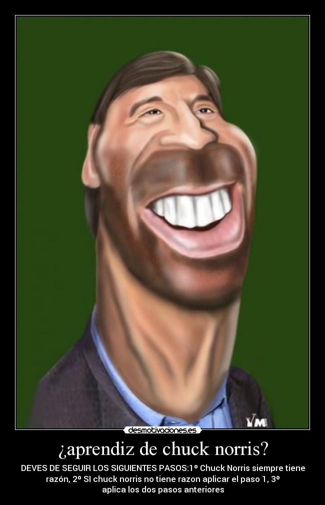¿aprendiz de chuck norris? - DEVES DE SEGUIR LOS SIGUIENTES PASOS:1º Chuck Norris siempre tiene
razón, 2º SI chuck norris no tiene razon aplicar el paso 1, 3º
aplica los dos pasos anteriores