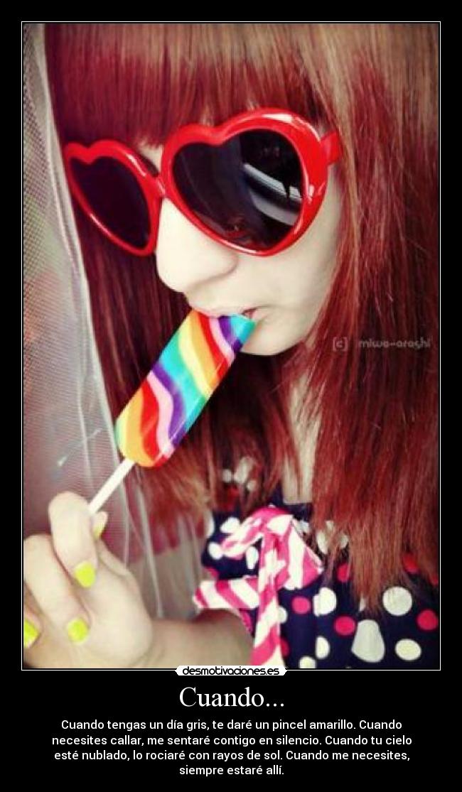 Cuando... - Cuando tengas un día gris, te daré un pincel amarillo. Cuando
necesites callar, me sentaré contigo en silencio. Cuando tu cielo
esté nublado, lo rociaré con rayos de sol. Cuando me necesites,
siempre estaré allí.