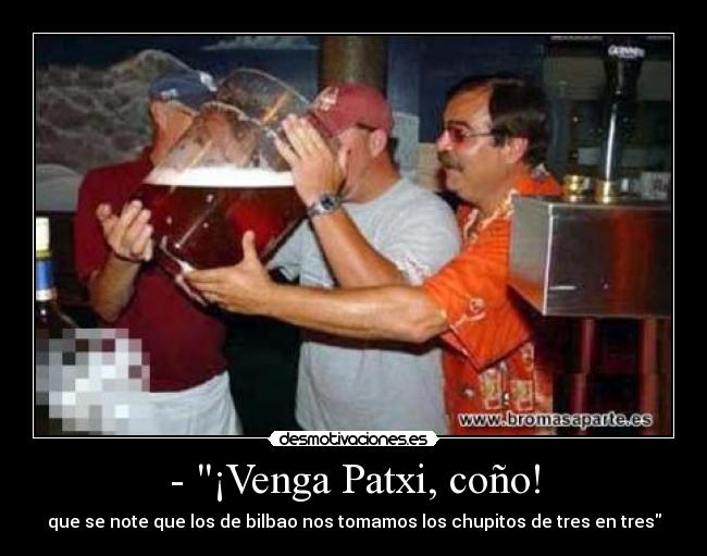 - ¡Venga Patxi, coño! - que se note que los de bilbao nos tomamos los chupitos de tres en tres