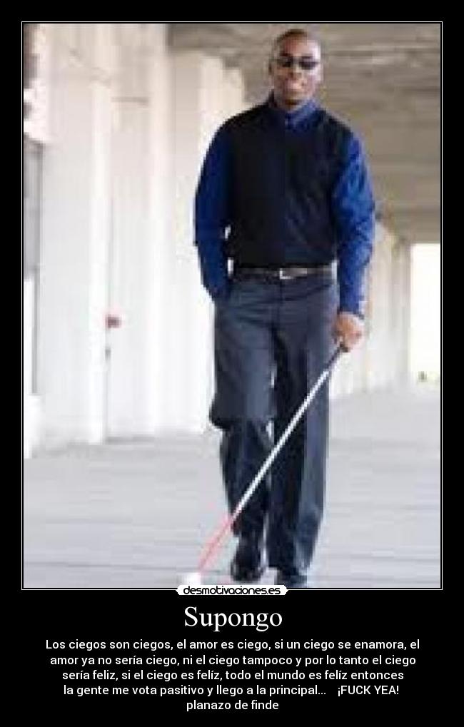 Supongo - Los ciegos son ciegos, el amor es ciego, si un ciego se enamora, el
amor ya no sería ciego, ni el ciego tampoco y por lo tanto el ciego
sería feliz, si el ciego es felíz, todo el mundo es felíz entonces
la gente me vota pasitivo y llego a la principal... ¡FUCK YEA!
planazo de finde