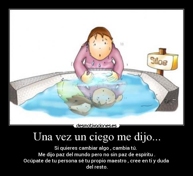 Una vez un ciego me dijo... - Si quieres cambiar algo , cambia tú.
Me dijo paz del mundo pero no sin paz de espíritu .
Ocúpate de tu persona sé tu propio maestro , cree en ti y duda
del resto.