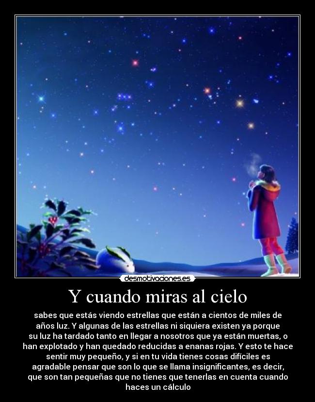 Y cuando miras al cielo - sabes que estás viendo estrellas que están a cientos de miles de
años luz. Y algunas de las estrellas ni siquiera existen ya porque
su luz ha tardado tanto en llegar a nosotros que ya están muertas, o
han explotado y han quedado reducidas a enanas rojas. Y esto te hace
sentir muy pequeño, y si en tu vida tienes cosas difíciles es
agradable pensar que son lo que se llama insignificantes, es decir,
que son tan pequeñas que no tienes que tenerlas en cuenta cuando
haces un cálculo