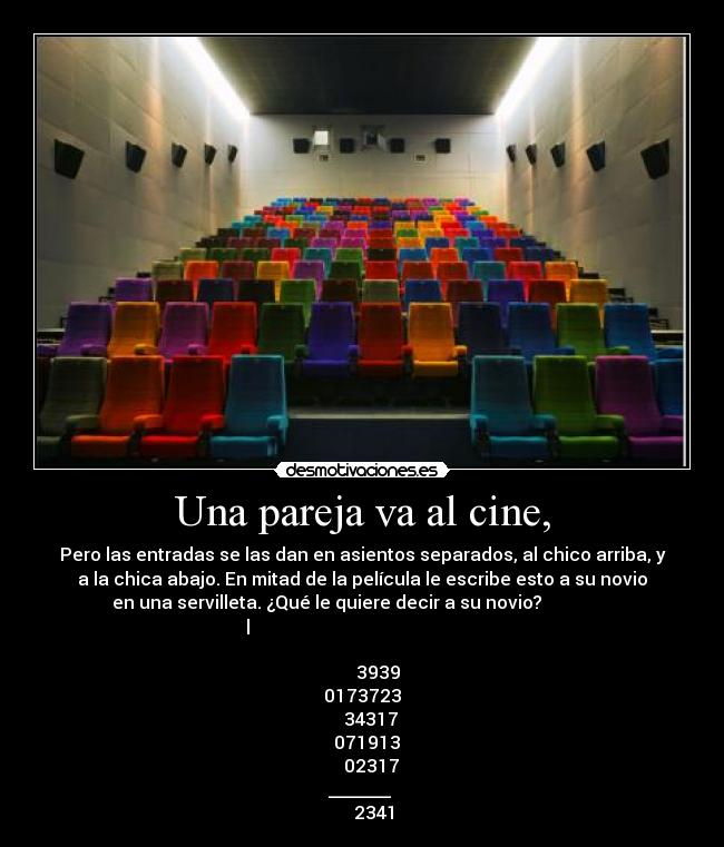 Una pareja va al cine, - Pero las entradas se las dan en asientos separados, al chico arriba, y
a la chica abajo. En mitad de la película le escribe esto a su novio
en una servilleta. ¿Qué le quiere decir a su novio?
|
3939
0173723
34317
071913
02317
_______
2341