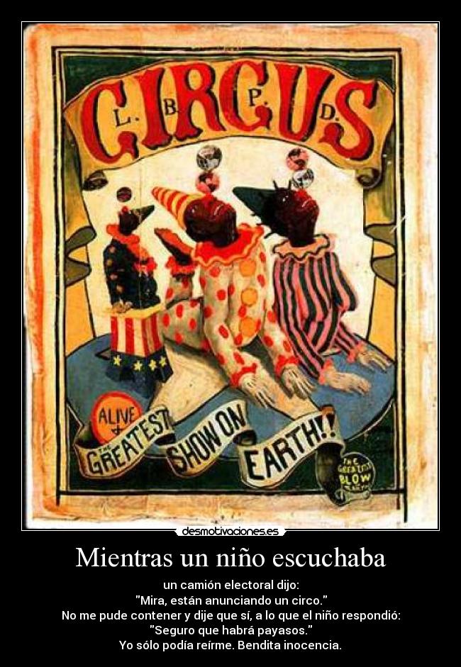 Mientras un niño escuchaba - un camión electoral dijo:
Mira, están anunciando un circo.
No me pude contener y dije que sí, a lo que el niño respondió:
Seguro que habrá payasos.
Yo sólo podía reírme. Bendita inocencia.