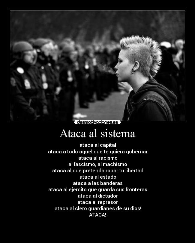 Ataca al sistema - ataca al capital
ataca a todo aquel que te quiera gobernar
ataca al racismo
al fascismo, al machismo
ataca al que pretenda robar tu libertad
ataca al estado
ataca a las banderas
ataca al ejercito que guarda sus fronteras
ataca al dictador
ataca al represor
ataca al clero guardianes de su dios!
ATACA!