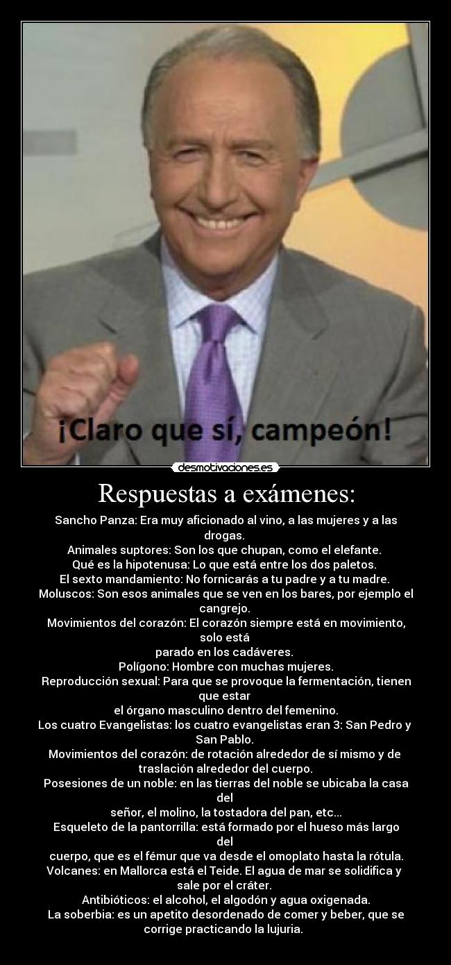 Respuestas a exámenes: - Sancho Panza: Era muy aficionado al vino, a las mujeres y a las
drogas. 
Animales suptores: Son los que chupan, como el elefante. 
Qué es la hipotenusa: Lo que está entre los dos paletos. 
El sexto mandamiento: No fornicarás a tu padre y a tu madre. 
Moluscos: Son esos animales que se ven en los bares, por ejemplo el
cangrejo. 
Movimientos del corazón: El corazón siempre está en movimiento,
solo está 
parado en los cadáveres. 
Polígono: Hombre con muchas mujeres.
Reproducción sexual: Para que se provoque la fermentación, tienen
que estar 
el órgano masculino dentro del femenino.
Los cuatro Evangelistas: los cuatro evangelistas eran 3: San Pedro y 
San Pablo. 
Movimientos del corazón: de rotación alrededor de sí mismo y de 
traslación alrededor del cuerpo.
Posesiones de un noble: en las tierras del noble se ubicaba la casa
del 
señor, el molino, la tostadora del pan, etc...
Esqueleto de la pantorrilla: está formado por el hueso más largo
del 
cuerpo, que es el fémur que va desde el omoplato hasta la rótula.
Volcanes: en Mallorca está el Teide. El agua de mar se solidifica y 
sale por el cráter. 
Antibióticos: el alcohol, el algodón y agua oxigenada.
La soberbia: es un apetito desordenado de comer y beber, que se
corrige practicando la lujuria.  
