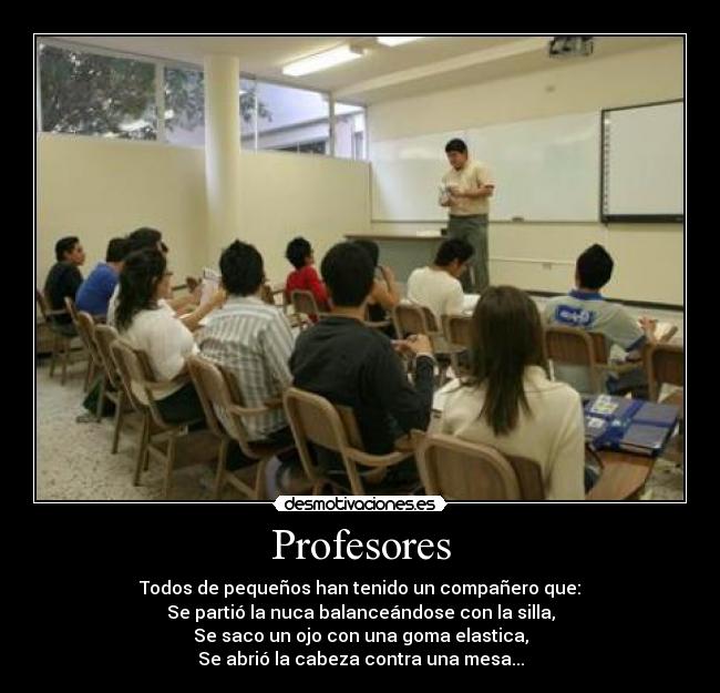 Profesores - Todos de pequeños han tenido un compañero que:
Se partió la nuca balanceándose con la silla,
Se saco un ojo con una goma elastica,
Se abrió la cabeza contra una mesa...